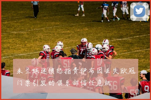 米兰球迷愤怒指责伊布因丢失欧冠门票引发的俱乐部信任危机