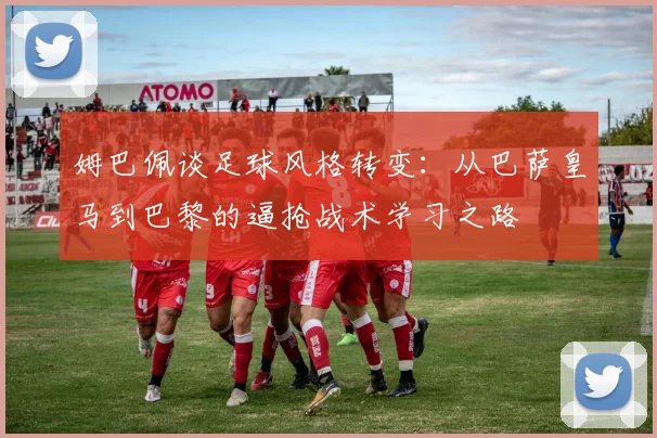 姆巴佩谈足球风格转变：从巴萨皇马到巴黎的逼抢战术学习之路