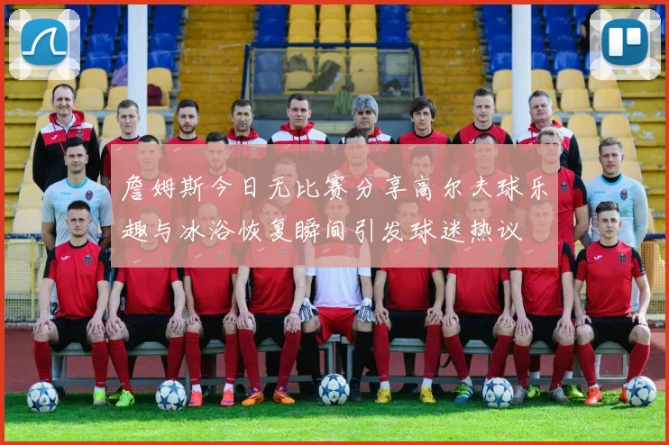 詹姆斯今日无比赛分享高尔夫球乐趣与冰浴恢复瞬间引发球迷热议