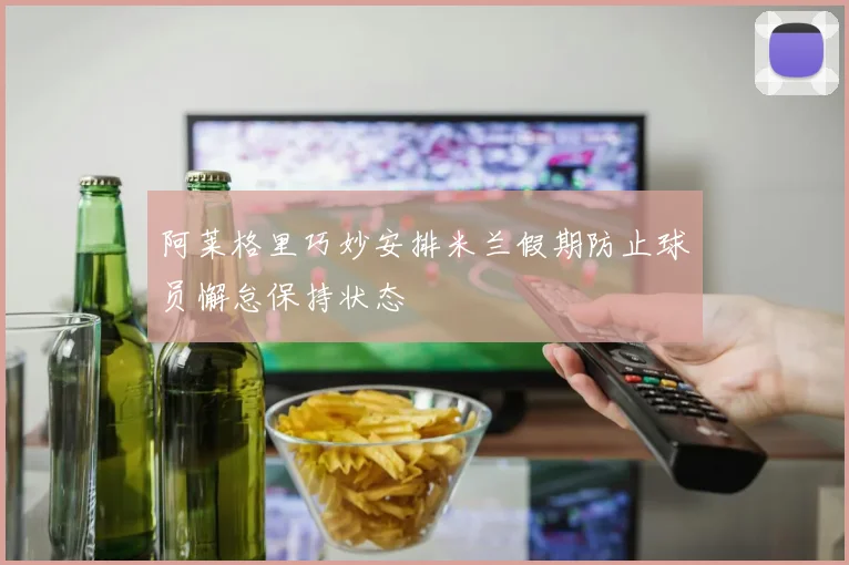 阿莱格里巧妙安排米兰假期防止球员懈怠保持状态