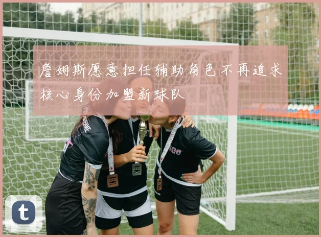 詹姆斯愿意担任辅助角色不再追求核心身份加盟新球队