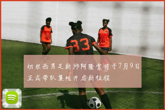 切尔西男足新帅阿隆索将于7月9日正式带队集结开启新征程