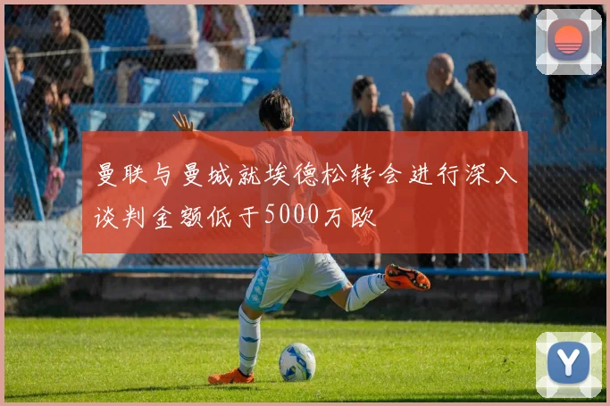 曼联与曼城就埃德松转会进行深入谈判金额低于5000万欧