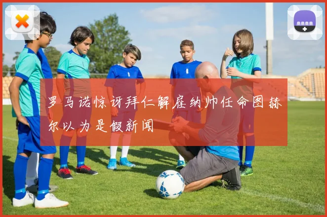 罗马诺惊讶拜仁解雇纳帅任命图赫尔以为是假新闻