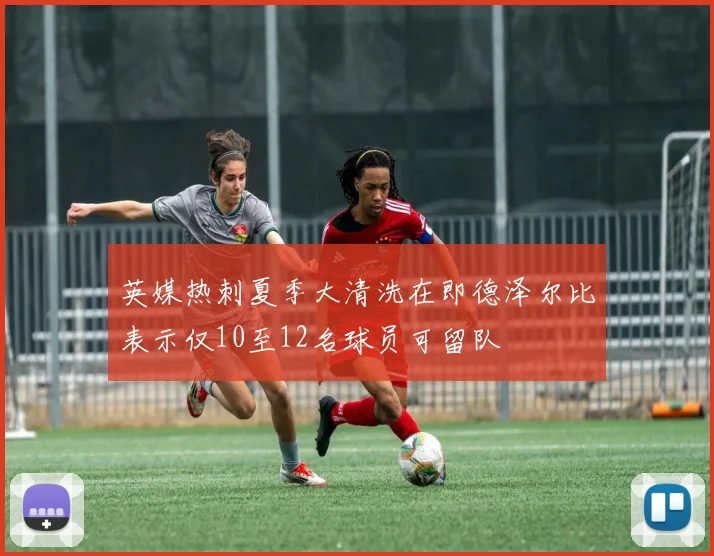 英媒热刺夏季大清洗在即德泽尔比表示仅10至12名球员可留队
