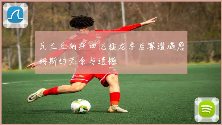 瓦兰丘纳斯回忆猛龙季后赛遭遇詹姆斯的无奈与遗憾