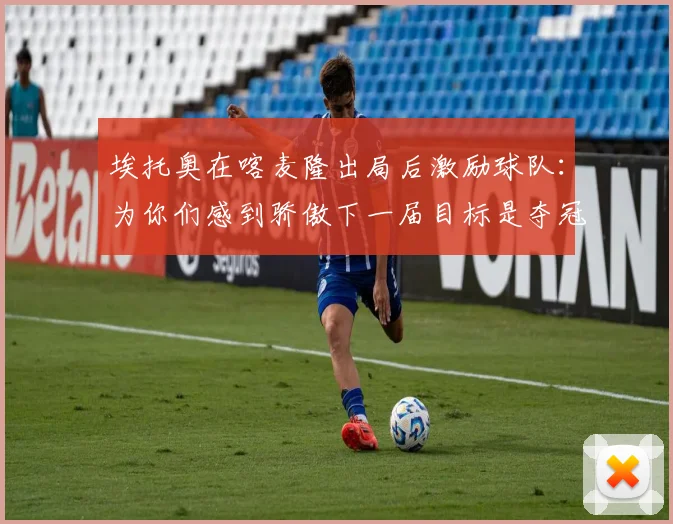 埃托奥在喀麦隆出局后激励球队：为你们感到骄傲下一届目标是夺冠