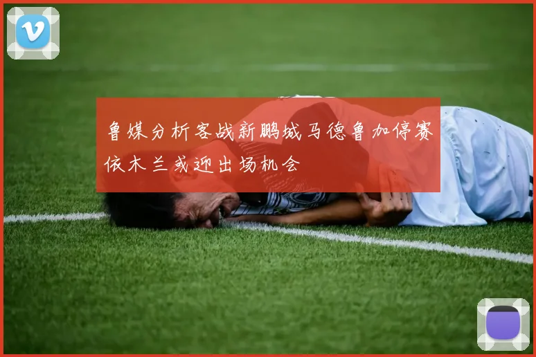 鲁媒分析客战新鹏城马德鲁加停赛依木兰或迎出场机会