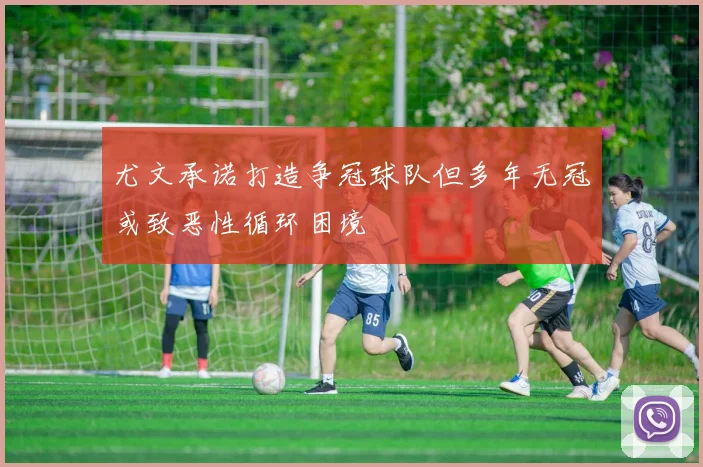 尤文承诺打造争冠球队但多年无冠或致恶性循环困境