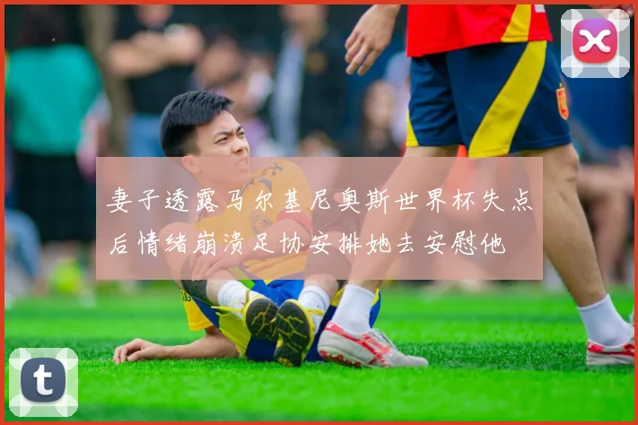 妻子透露马尔基尼奥斯世界杯失点后情绪崩溃足协安排她去安慰他