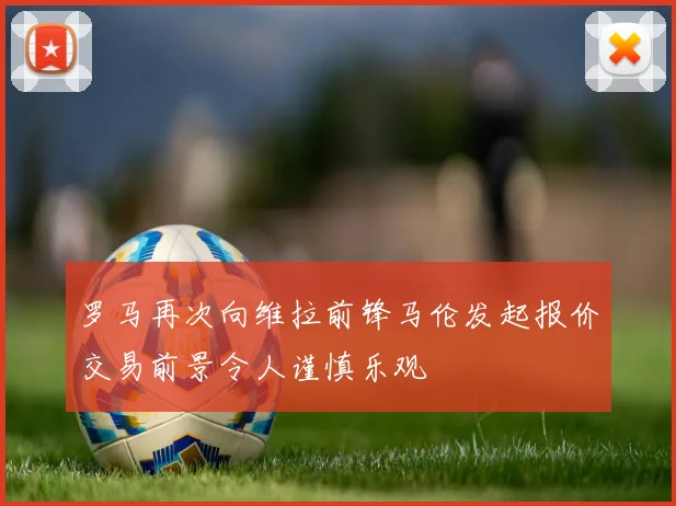 罗马再次向维拉前锋马伦发起报价交易前景令人谨慎乐观