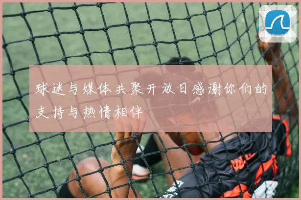 球迷与媒体共聚开放日感谢你们的支持与热情相伴